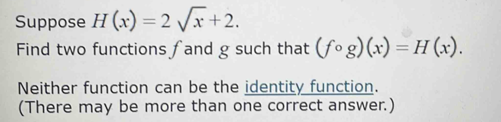 Suppose H(x)=2sqrt(x)+2. 
Find two functions fand g such that (fcirc g)(x)=H(x). 
Neither function can be the identity function. 
(There may be more than one correct answer.)