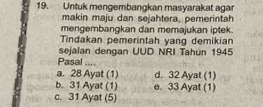 Untuk mengembangkan masyarakat agar
makin maju dan sejahtera, pemerintah
mengembangkan dan memajukan iptek.
Tindakan pemerintah yang demikian
sejalan dengan UUD NRI Tahun 1945
Pasal ……
a. 28 Ayat (1) d. 32 Ayat (1)
b. 31 Ayat (1) e. 33 Ayat (1)
c. 31 Ayat (5)