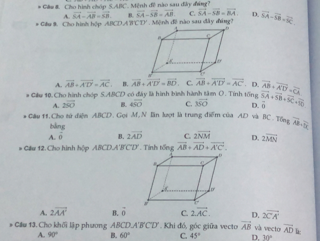 Cho hình chóp S.ABC. Mệnh đề nào sau đây đúng?
A. vector SA-vector AB=vector SB. B. vector SA-vector SB=vector AB. C. vector SA-vector SB=vector BA. D.
* Câu 9. Cho hình hộp Á BCDA'B'C'D' Mệnh đề nào sau đây đúng? vector SA-vector SB=vector SC.
A. vector AB+vector A'D'=vector AC. B. vector AB+vector A'D'=vector BD C. vector AB+vector A'D'=vector AC'. D. vector AB+vector A'D'=vector CA.
# Cầu 10. Cho hình chóp S.ABCD có đáy là hình bình hành tâm O. Tính tống vector SA+vector SB+vector SC+vector SD.
A. 2vector SO B. 4vector SO C. 3vector SO D. vector 0
Câu 11. Cho tứ diện ABCD. Gọi M, N Iân lượt là trung điểm của AD và BC. Tổng vector AB+vector DC
bằng
A. vector o B. 2vector AD C. 2overline NM D. 2overline MN
» Cầu 12. Cho hình hộp ABCD. A'B'C'D'. Tính tổng vector AB+vector AD+vector A'C'.
A. 2vector AA' B. vector 0 C. 2.vector AC. D. 2vector C'A'
Câu 13. Cho khối lập phương ABCL O.A'B'C'D'. Khi đó, góc giữa vecto vector AB và vectơ vector AD là:
A. 90° B. 60° C. 45° D. 30°