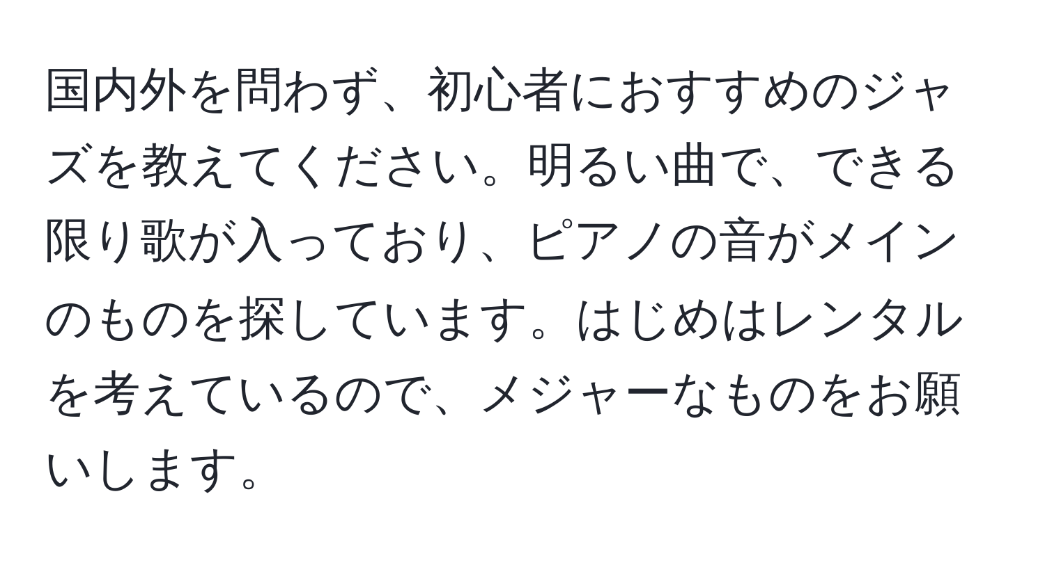 国内外を問わず、初心者におすすめのジャズを教えてください。明るい曲で、できる限り歌が入っており、ピアノの音がメインのものを探しています。はじめはレンタルを考えているので、メジャーなものをお願いします。