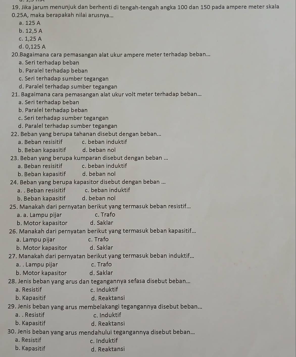 Jika jarum menunjuk dan berhenti di tengah-tengah angka 100 dan 150 pada ampere meter skala
0.25A, maka berapakah nilai arusnya...
a. 125 A
b. 12,5 A
c. 1,25 A
d. 0,125 A
20.Bagaimana cara pemasangan alat ukur ampere meter terhadap beban...
a. Seri terhadap beban
b. Paralel terhadap beban
c. Seri terhadap sumber tegangan
d. Paralel terhadap sumber tegangan
21. Bagaimana cara pemasangan alat ukur volt meter terhadap beban...
a. Seri terhadap beban
b. Paralel terhadap beban
c. Seri terhadap sumber tegangan
d. Paralel terhadap sumber tegangan
22. Beban yang berupa tahanan disebut dengan beban...
a. Beban resisitif c. beban induktif
b. Beban kapasitif d. beban nol
23. Beban yang berupa kumparan disebut dengan beban ...
a. Beban resisitif c. beban induktif
b. Beban kapasitif d. beban nol
24. Beban yang berupa kapasitor disebut dengan beban ...
a. . Beban resisitif c. beban induktif
b. Beban kapasitif d. beban nol
25. Manakah dari pernyatan berikut yang termasuk beban resistif...
a. a. Lampu pijar c. Trafo
b. Motor kapasitor d. Saklar
26. Manakah dari pernyatan berikut yang termasuk beban kapasitif...
a. Lampu pijar c. Trafo
b. Motor kapasitor d. Saklar
27. Manakah dari pernyatan berikut yang termasuk beban induktif...
a. . Lampu pijar c. Trafo
b. Motor kapasitor d. Saklar
28. Jenis beban yang arus dan tegangannya sefasa disebut beban...
a. Resistif c. Induktif
b. Kapasitif d. Reaktansi
29. Jenis beban yang arus membelakangi tegangannya disebut beban...
a. . Resistif c. Induktif
b. Kapasitif d. Reaktansi
30. Jenis beban yang arus mendahului tegangannya disebut beban...
a. Resistif c. Induktif
b. Kapasitif d. Reaktansi