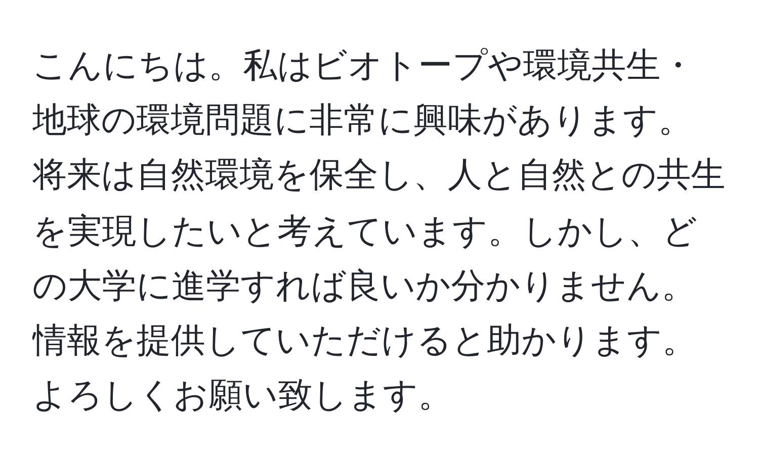 こんにちは。私はビオトープや環境共生・地球の環境問題に非常に興味があります。将来は自然環境を保全し、人と自然との共生を実現したいと考えています。しかし、どの大学に進学すれば良いか分かりません。情報を提供していただけると助かります。よろしくお願い致します。