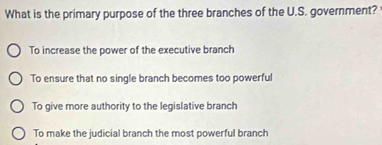 What is the primary purpose of the three branches of the U.S. government?
To increase the power of the executive branch
To ensure that no single branch becomes too powerful
To give more authority to the legislative branch
To make the judicial branch the most powerful branch