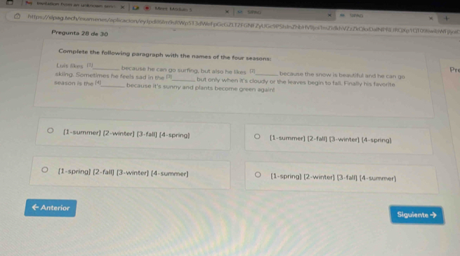 invilation frm an unknown serv Meet Moduin 5 SPAG
×
https://slpag.tecn/examenes/aplicacion/eyjpdi61m9RWp513dWefpGcG2fT2FGNFZyUGc9PSbdnZhbHVljeiTn7dkhVZzZkQlDalNPEjRCXp1C109twbWFljoiC
Pregunta 28 de 30
Complete the following paragraph with the names of the four seasons:
Pr
Luis likes (1)_ because he can go surfing, but also he likes 7 because the snow is beautiful and he can go
skiing. Sometimes he feels sad in the Pi_ but only when it's cloudy or the leaves begin to fall. Finally his favorite
season is the _because it's sunny and plants become green again!
(1-summer) (2-winter) (3-fall) (4-spring) (1-summer) [2-fall] [3-winter] (4-spring)
[1-spring] [2-fall) [3-winter] [4-summer) [1-spring) [2-winter] (3-fall) [4-summer)
Anterior Siguiente →