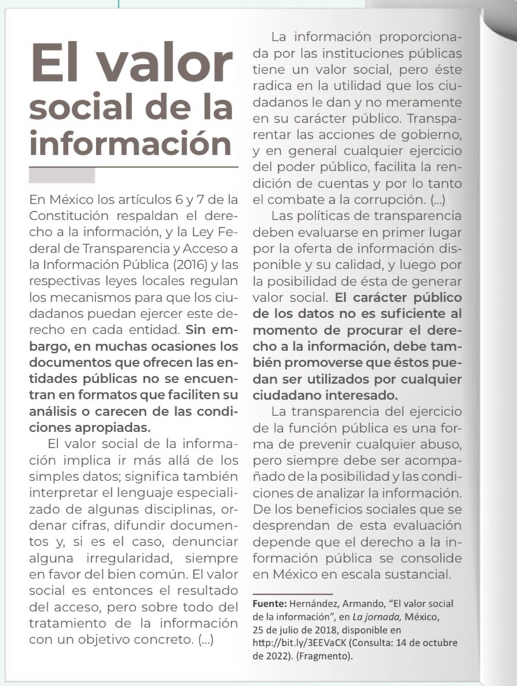 La información proporciona-
da por las instituciones públicas
El valor tiene un valor social, pero éste
radica en la utilidad que los ciu-
social de la dadanos le dan y no meramente
en su carácter público. Transpa-
rentar las acciones de gobierno,
información y en general cualquier ejercicio
del poder público, facilita la ren-
dición de cuentas y por lo tanto
En México los artículos 6 y 7 de la el combate a la corrupción. (...)
Constitución respaldan el dere-  Las políticas de transparencia
cho a la información, y la Ley Fe- deben evaluarse en primer lugar
deral de Transparencia y Acceso a por la oferta de información dis-
la Información Pública (2016) y las ponible y su calidad, y luego por
respectivas leyes locales regulan la posibilidad de ésta de generar
los mecanismos para que los ciu- valor social. El carácter público
dadanos puedan ejercer este de- de los datos no es suficiente al
recho en cada entidad. Sin em- momento de procurar el dere-
bargo, en muchas ocasiones los cho a la información, debe tam-
documentos que ofrecen las en- bién promoverse que éstos pue-
tidades públicas no se encuen- dan ser utilizados por cualquier
tran en formatos que faciliten su ciudadano interesado.
análisis o carecen de las condi- La transparencia del ejercicio
ciones apropiadas. de la función pública es una for-
El valor social de la informa- ma de prevenir cualquier abuso,
ción implica ir más allá de los pero siempre debe ser acompa-
simples datos; significa también ñado de la posibilidad y las condi-
interpretar el lenguaje especiali- ciones de analizar la información.
zado de algunas disciplinas, or- De los beneficios sociales que se
denar cifras, difundir documen- desprendan de esta evaluación
tos y, si es el caso, denunciar depende que el derecho a la in-
alguna irregularidad, siempre formación pública se consolide
en favor del bien común. El valor en México en escala sustancial.
social es entonces el resultado_
del acceso, pero sobre todo del Fuente: Hernández, Armando, “El valor social
de la información', en La jornada, México,
tratamiento de la información 25 de julio de 2018, disponible en
con un objetivo concreto. (...) http://bit.ly/3EEVaCK (Consulta: 14 de octubre
de 2022). (Fragmento).