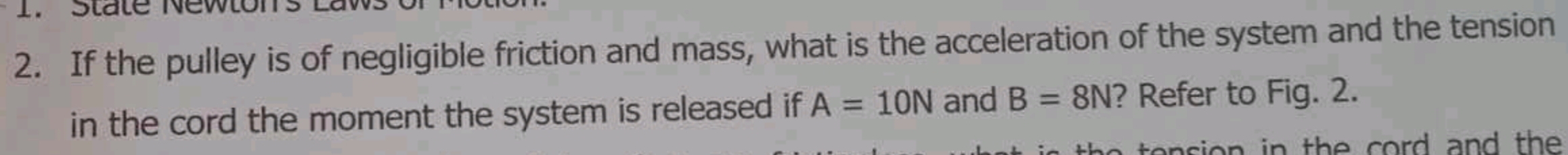 State Newton 
2. If the pulley is of negligible friction and mass, what is the acceleration of the system and the tension 
in the cord the moment the system is released if A=10N and B=8N ? Refer to Fig. 2. 
e n in th e cord and the