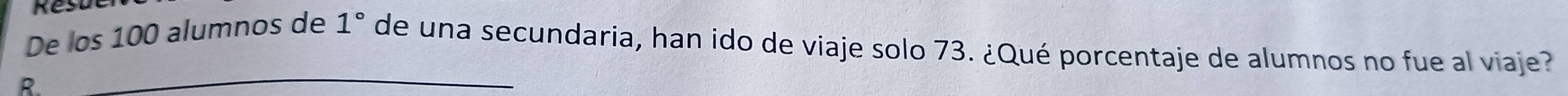 De los 100 alumnos de 1° de una secundaria, han ido de viaje solo 73. ¿Qué porcentaje de alumnos no fue al viaje? 
R 
_