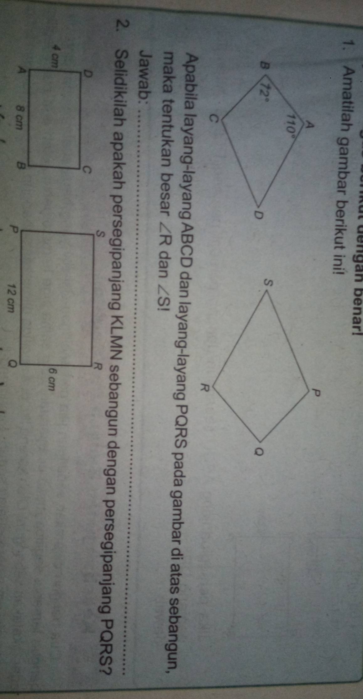 ut dengan benar!
1. Amatilah gambar berikut ini!
Apabila layang-layang ABCD dan layang-layang PQRS pada gambar di atas sebangun,
maka tentukan besar ∠ R dan ∠ S!
_
Jawab:_
2. Selidikilah apakah persegipanjang KLMN sebangun dengan persegipanjang PQRS?