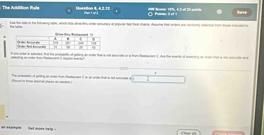 The Addition Rule Question 6, 4.2.12 HW Score: 18%, 4.5 of 25 points 
Part 1 of 2 , 
Points: 0 of 1 Save 
Use the data in the following table, which lists drive-thru order accuracy at popular fast food chains. Assume that orders are randomly selected from those included in 
the table. 
If one order is selected, find the probability of getting an order that is not accurate or is from Restaurant C. Are the events of selecting an order that is not accurate and 
selecting an order from Restaurant C disjoint events? 
The probability of getting an order from Restaurant C or an order that is not accurate is 
(Round to three decimal places as needed.) 
an example Get more help - 
Clear all