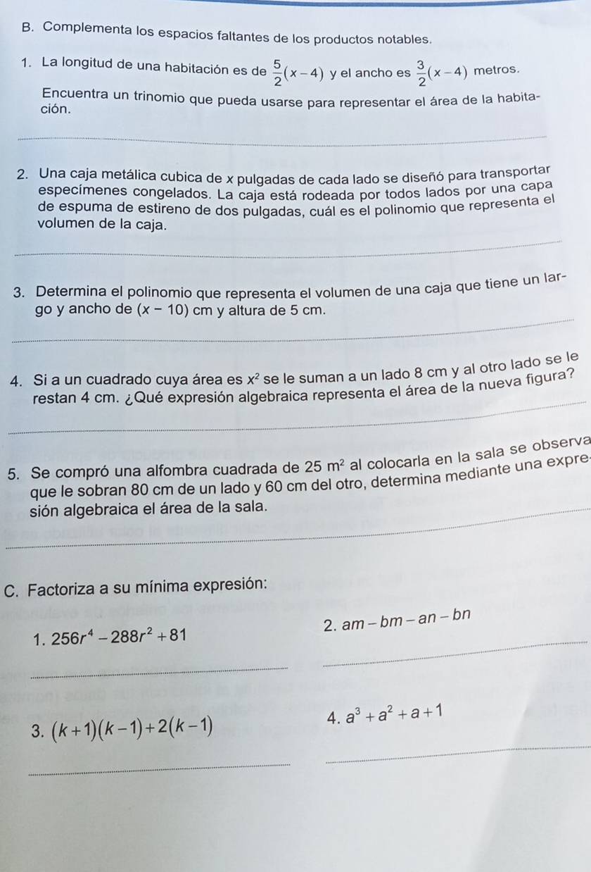 Complementa los espacios faltantes de los productos notables. 
1. La longitud de una habitación es de  5/2 (x-4) y el ancho es  3/2 (x-4) metros. 
Encuentra un trinomio que pueda usarse para representar el área de la habita- 
ción. 
_ 
2. Una caja metálica cubica de x pulgadas de cada lado se diseñó para transportar 
especímenes congelados. La caja está rodeada por todos lados por una capa 
de espuma de estireno de dos pulgadas, cuál es el polinomio que representa el 
volumen de la caja. 
_ 
_ 
_ 
3. Determina el polinomio que representa el volumen de una caja que tiene un lar- 
_ 
go y ancho de (x-10)cm y altura de 5 cm. 
4. Si a un cuadrado cuya área es x^2 se le suman a un lado 8 cm y al otro lado se le 
_ 
restan 4 cm. ¿Qué expresión algebraica representa el área de la nueva figura? 
5. Se compró una alfombra cuadrada de 25m^2 al colocarla en la sala se observa 
que le sobran 80 cm de un lado y 60 cm del otro, determina mediante una expre 
sión algebraica el área de la sala. 
_ 
_ 
C. Factoriza a su mínima expresión: 
1. 256r^4-288r^2+81 2. am-bm-an- bn 
_ 
_ 
3. (k+1)(k-1)+2(k-1)
4. a^3+a^2+a+1
_ 
_