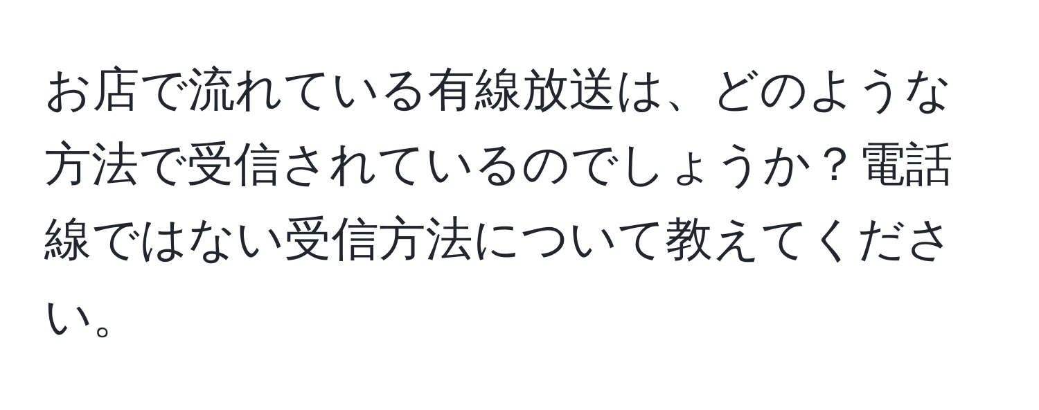 お店で流れている有線放送は、どのような方法で受信されているのでしょうか？電話線ではない受信方法について教えてください。