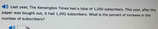 Last year, The Kensington Times had a total of 1,050 subscribers. This year, after the 
paper was bought out, it had 1,092 subscribers. What is the percent of increase in the 
number of subscribers? 
□ . V