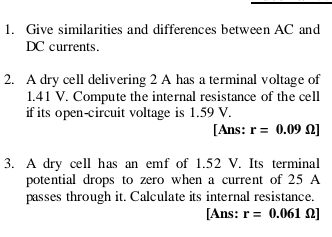 Give similarities and differences between AC and 
DC currents. 
2. A dry cell delivering 2 A has a terminal voltage of
1.41 V. Compute the internal resistance of the cell 
if its open-circuit voltage is 1.59 V. 
[Ans: r=0.09Omega ]
3. A dry cell has an emf of 1.52 V. Its terminal 
potential drops to zero when a current of 25 A 
passes through it. Calculate its internal resistance. 
[Ans: r=0.061Omega ]