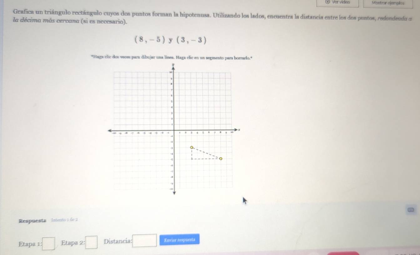 Ver video Mostrar ejemplos 
Grafica un triángulo rectángulo cuyos dos puntos forman la hipotenusa. Utilizando los lados, encuentra la distancia entre los dos puntos, redondendo o 
la décima más cercana (si es necesario).
(8,-5) y (3,-3)
Respuesta Intento 1 de 2
Etapa 1 :□ Etapa 2:□ Distancia: □  Enviar respuesta