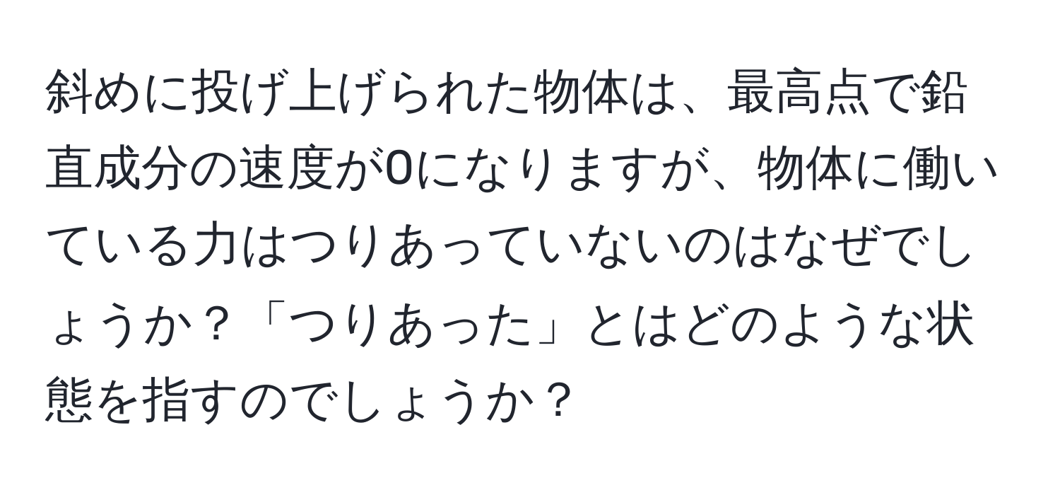 斜めに投げ上げられた物体は、最高点で鉛直成分の速度が0になりますが、物体に働いている力はつりあっていないのはなぜでしょうか？「つりあった」とはどのような状態を指すのでしょうか？