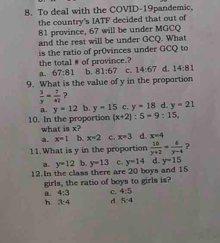 To deal with the COVID-19pandemic,
the country’s IATF decided that out of
81 province, 67 will be under MGCQ
and the rest will be under GCQ. What
is the ratio of pr0vinces under GCQ to
the total # of province.?
a. 67:81 b. 81:67 c. 14:67 d. 14:81
9. What is the value of y in the proportion
 3/y = 7/42  ?
a. y=12 b. y=15 c. y=18 d. y=21
10. In the proportion (x+2):5=9:15, 
what is x?
a. x=1 b. x=2 c. x=3 d. x=4
11.What is y in the proportion  10/y+2 = 6/y-4  ?
a. y=12 b. y=13 c. y=14 d. y=15
12.In the class there are 20 boys and 15
girls, the ratio of boys to girls is?
a. 4:3 c. 4:5
h. 3:4 d . 5:4