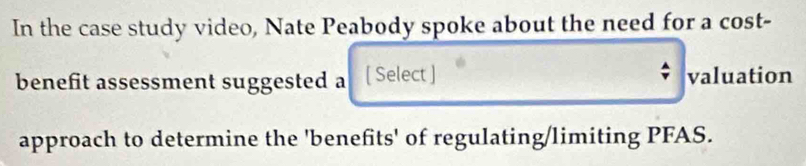 In the case study video, Nate Peabody spoke about the need for a cost- 
benefit assessment suggested a [ Select ] valuation 
approach to determine the 'benefits' of regulating/limiting PFAS.