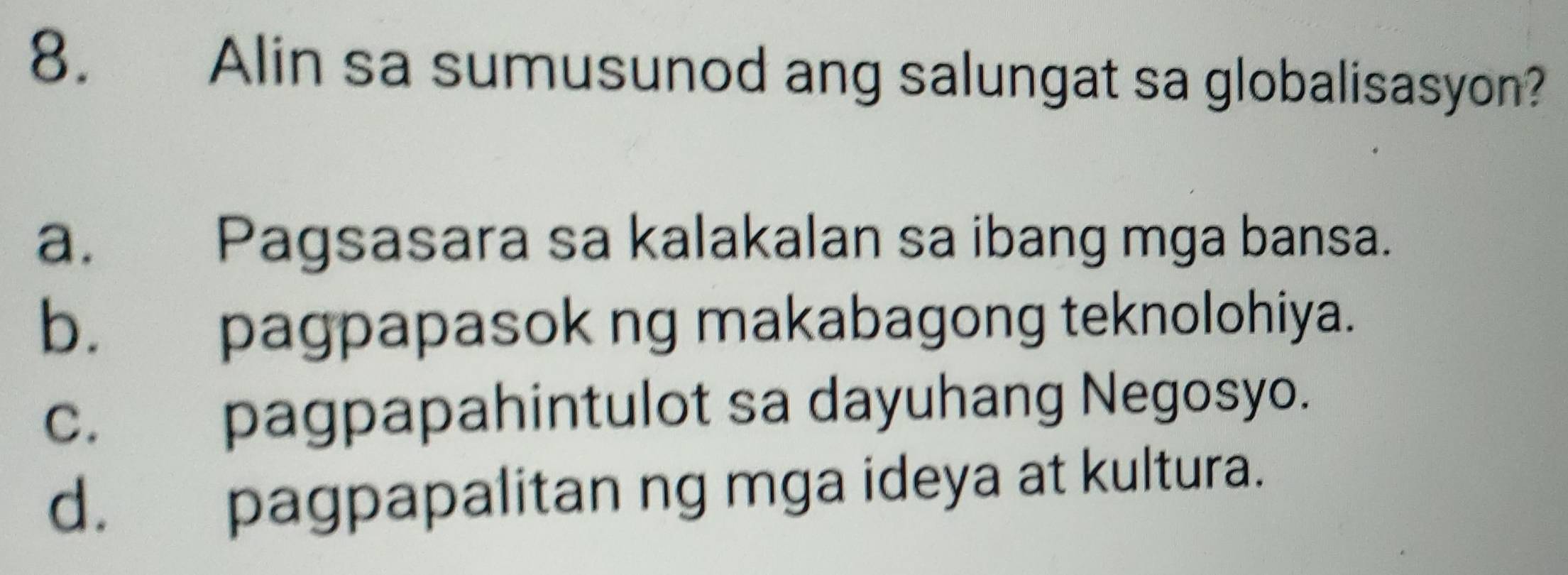 Alin sa sumusunod ang salungat sa globalisasyon?
a. Pagsasara sa kalakalan sa ibang mga bansa.
b. pagpapasok ng makabagong teknolohiya.
c. pagpapahintulot sa dayuhang Negosyo.
d. pagpapalitan ng mga ideya at kultura.