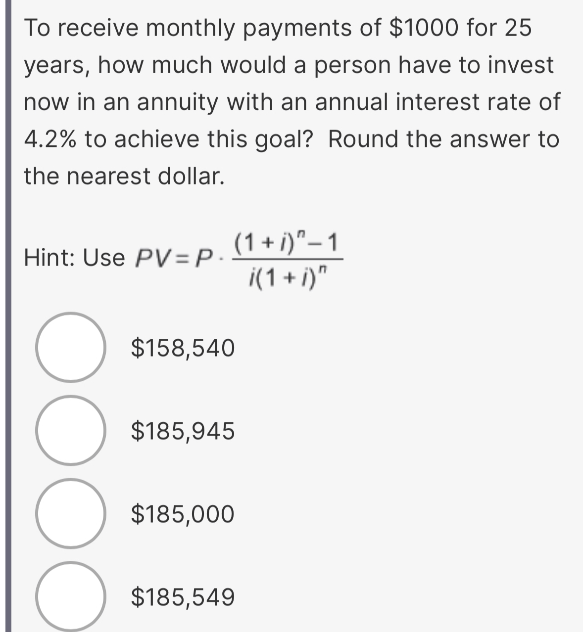 To receive monthly payments of $1000 for 25
years, how much would a person have to invest
now in an annuity with an annual interest rate of
4.2% to achieve this goal? Round the answer to
the nearest dollar.
Hint: Use PV=P· frac (1+i)^n-1i(1+i)^n
$158,540
$185,945
$185,000
$185,549