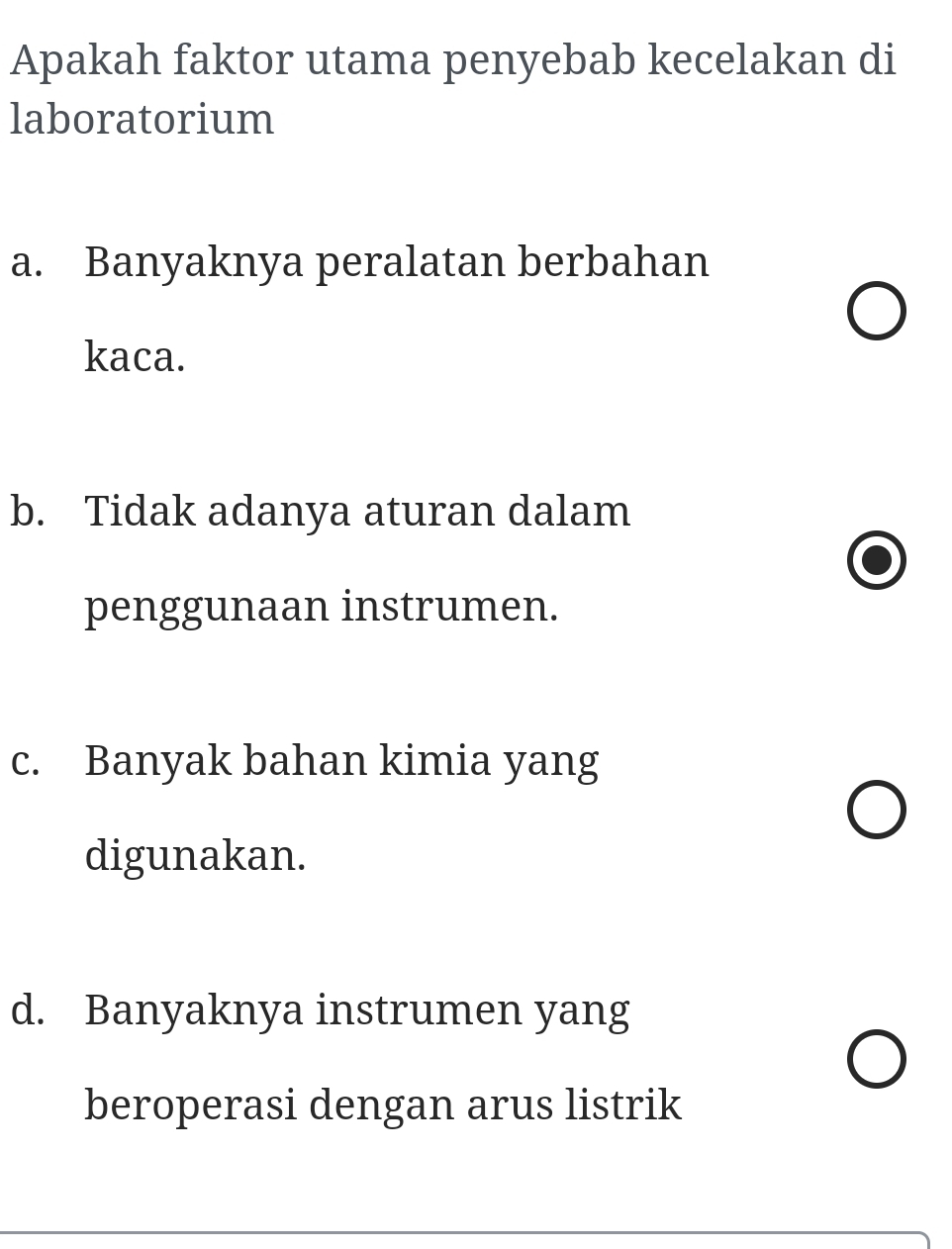 Apakah faktor utama penyebab kecelakan di
laboratorium
a. Banyaknya peralatan berbahan
kaca.
b. Tidak adanya aturan dalam
penggunaan instrumen.
c. Banyak bahan kimia yang
digunakan.
d. Banyaknya instrumen yang
beroperasi dengan arus listrik