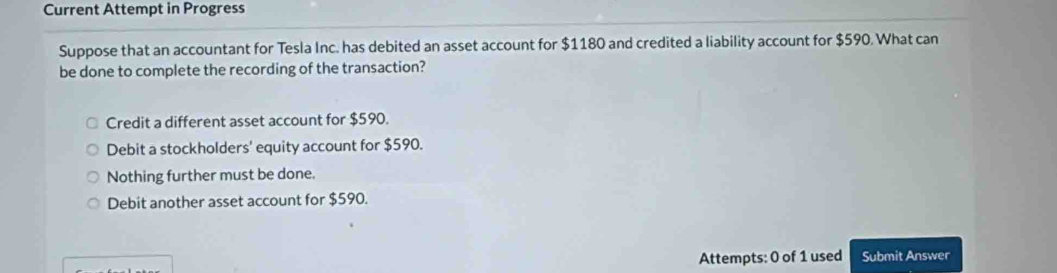 Current Attempt in Progress
Suppose that an accountant for Tesla Inc. has debited an asset account for $1180 and credited a liability account for $590. What can
be done to complete the recording of the transaction?
Credit a different asset account for $590.
Debit a stockholders' equity account for $590.
Nothing further must be done.
Debit another asset account for $590.
Attempts: 0 of 1 used Submit Answer