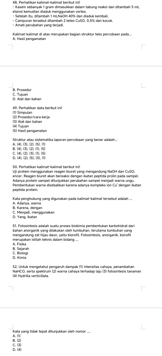 Perhatikan kalimat-kalimat berikut ini!
- Kasein sebanyak 1 gram dimasukkan dalam tabung reaksi dan ditambah 5 mL
etanol kemudian diaduk menggunakan vortex.
- Setelah itu, ditambah 1 mLNaOH 40% dan diaduk kembali.
- Campuran tersebut ditambah 2 tetes CuSO, 0,5% dan kocok.
- Amati perubahan yang terjadi.
Kalimat-kalimat di atas merupakan bagian struktur teks percobaan pada...
A. Hasil pengamatan
B. Prosedur
C. Tujuan
D. Alat dan bahan
49. Perhatikan data berikut ini!
(1) Simpulan
(2) Prosedur/cara kerja
(3) Alat dan bahan
(4) Tujuan
(5) Hasil pengamatan
Struktur atau sistematika laporan percobaan yang benar adalah...
A. (4),(3),(2),(5),(1)
B. (4),(3),(2),(1),(5)
C. (4),(2),(3),(1),(5)
D. (4),(2),(5),(3),(1)
50. Perhatikan kalimat-kalimat berikut ini!
Uji protein menggunakan reagen biuret yang mengandung NaOH dan CuSO,
encer. Reagen biuret akan bereaksi dengan ikatan peptida prolin pada sampel.
Adanya protein sampel ditunjukkan perubahan sampel menjadi warna ungu.
Pembentukan warna disebabkan karena adanya kompleks ion Cu' dengan ikatan
peptida protein.
Kata penghubung yang digunakan pada kalimat-kalimat tersebut adalah ...
A. Adanya, warna
B. Karena, dengan
C. Menjadi, menggunakan
D. Yang, ikatan
51. Fotosintesis adalah suatu proses biokimia pembentukan karbohidrat dari
bahan anorganik yang dilakukan oleh tumbuhan, terutama tumbuhan yang
mengandung zat hijau daun, yaitu klorofil. Fotosintesis, anorganik, klorofil
merupakan istilah teknis dalam bidang ...
A. Fisika
B. Sejarah
C. Biologi
D. Kimia
52. Untuk mengetahui pengaruh dampak (1) intensitas cahaya, penambahan
NaHCO, serta spektrum (2) warna cahaya terhadap laju (3) fotosintesis tanaman
(4) Hydrilla verticillata.
Kata yang tidak tepat ditunjukkan oleh nomor ....
A. (1)
B. (2)
C. (3)
D. (4)