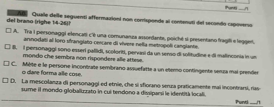 Punti _n
A6 Quale delle seguenti affermazioni non corrisponde ai contenuti del secondo capoverso
del brano (righe 14-26)?
A. Tra i personaggi elencati c’è una comunanza assordante, poiché si presentano fragili e leggeri,
annodati al loro sfrangiato cercare di vivere nella metropoli cangiante.
B. I personaggi sono esseri pallidi, scoloriti, pervasi da un senso di solitudine e di malinconia in un
mondo che sembra non rispondere alle attese.
C. Mète e le persone incontrate sembrano assuefatte a un eterno contingente senza mai prender
o dare forma alle cose.
D. La mescolanza di personaggi ed etnie, che si sfiorano senza praticamente mai incontrarsi, rias-
sume il mondo globalizzato in cui tendono a dissiparsi le identità locali.
Punti ...../1