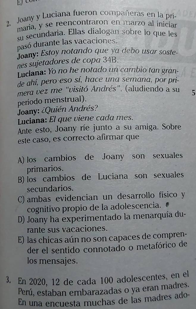 Joany y Luciana fueron compañeras en la pri-
maria, y se reencontraron en marzo al íniciar
su secundaria. Ellas dialogan sobre lo que les
pasó durante las vacaciones.
Joany: Estoy notando que ya debo usar soste-
nes sujetadores de copa 34B.
Luciana: Yo no he notado un cambio tan gran-
de ahí, pero eso sí, hace una semana, por pri-
mera vez me “visitó Andrés”. (aludiendo a su 5
periodo menstrual).
Joany: ¿Quién Andrés?
Luciana: El que viene cada mes.
Ante esto, Joany ríe junto a su amiga. Sobre
este caso, es correcto afirmar que
A) los cambios de Joany son sexuales
primarios.
B) los cambios de Luciana son sexuales
secundarios.
C) ambas evidencian un desarrollo físico y
cognitivo propio de la adolescencia.
D) Joany ha experimentado la menarquía du-
rante sus vacaciones.
E) las chicas aún no son capaces de compren-
der el sentido connotado o metafórico de
los mensajes.
3. En 2020, 12 de cada 100 adolescentes, en el
Perú, estaban embarazadas o ya eran madres.
En una encuesta muchas de las madres ado