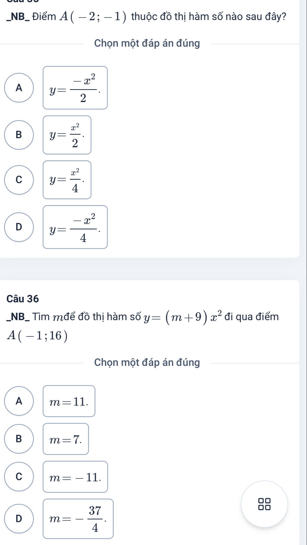 NB_ Điểm A(-2;-1) thuộc đồ thị hàm số nào sau đây?
Chọn một đáp án đúng
A y= (-x^2)/2 .
B y= x^2/2 .
C y= x^2/4 .
D y= (-x^2)/4 . 
Câu 36
_NB_ Tìm mđể đồ thị hàm số y=(m+9)x^2 đi qua điểm
A(-1;16)
Chọn một đáp án đúng
A m=11.
B m=7.
C m=-11.
D m=- 37/4 .