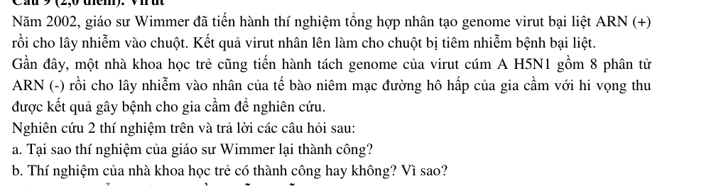 9 (2,0 tem). 
Năm 2002, giáo sư Wimmer đã tiến hành thí nghiệm tổng hợp nhân tạo genome virut bại liệt ARN (+) 
rồi cho lây nhiễm vào chuột. Kết quả virut nhân lên làm cho chuột bị tiêm nhiễm bệnh bại liệt. 
Gần đây, một nhà khoa học trẻ cũng tiến hành tách genome của virut cúm A H5N1 gồm 8 phân tử 
ARN (-) rồi cho lây nhiễm vào nhân của tế bào niêm mạc đường hô hấp của gia cầm với hi vọng thu 
được kết quả gây bệnh cho gia cầm để nghiên cứu. 
Nghiên cứu 2 thí nghiệm trên và trả lời các câu hỏi sau: 
a. Tại sao thí nghiệm của giáo sư Wimmer lại thành công? 
b. Thí nghiệm của nhà khoa học trẻ có thành công hay không? Vì sao?