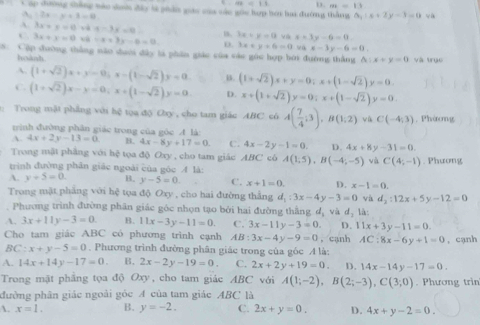 m=11 D. m=13
Cáp đường sháng mào sih đây tử phẩ giáo của váo góu hợp bơi hai đường thằng △ _1:x+2y-3=0 ya
|A_1|:2x=y+3=0
A. 3x+y=0 sà 4-3x=0 B. 3x+y=0 x+3y-6=0
C. 3x+x=0 xù -x+3x-6=0 D. 3x+y+6=0 va x-3y-6=0.
8 Cập đường thắng não duới đây là phần giác của các gác hợp bởi đường thắng △ :x+y=0 và trục
hoành.
A. (1+sqrt(2))x+y=0;x-(1-sqrt(2))y=0 B. (1+sqrt(2))x+y=0;x+(1-sqrt(2))y=0.
C. (1+sqrt(2))x-y=0;x+(1-sqrt(2))y=0. D. x+(1+sqrt(2))y=0;x+(1-sqrt(2))y=0.
Trong mặt phẳng với hệ tọa độ Oxy , cho tam giác ABC có A( 7/4 ;3),B(1;2) vù C(-4;3) , Phàơng
trình đường phân giác trong của góc A là:
A. 4x+2y-13=0. B. 4x-8y+17=0. C. 4x-2y-1=0. D. 4x+8y-31=0.
Trong mặt phẳng với hệ tọa độ Oxy , cho tam giác ABC có A(1;5),B(-4;-5) và C(4;-1)
trình đường phân giác ngoài của góc A là: . Phương
A. y+5=0. B. y-5=0. C. x+1=0. D. x-1=0.
Trong mặt phẳng với hệ tọa độ Oxy , cho hai đường thắng d_1:3x-4y-3=0 và d_2:12x+5y-12=0
Phương trình đường phân giác góc nhọn tạo bởi hai đường thắng dị và d_2 là:
A. 3x+11y-3=0. B. 11x-3y-11=0. C. 3x-11y-3=0. D. 11x+3y-11=0.
Cho tam giác ABC có phương trình cạnh AB: 3x-4y-9=0 ， cạnh AC:8x-6y+1=0 , cạnh
BC:x+y-5=0. Phương trình đường phân giác trong của góc A là:
A. 14x+14y-17=0. B. 2x-2y-19=0. C. 2x+2y+19=0. D. 14x-14y-17=0.
Trong mặt phẳng tọa độ Oxy, cho tam giác ABC với A(1;-2),B(2;-3),C(3;0). Phương trìn
đường phân giác ngoài góc A của tam giác ABC là
A. x=1. B. y=-2. C. 2x+y=0. D. 4x+y-2=0.