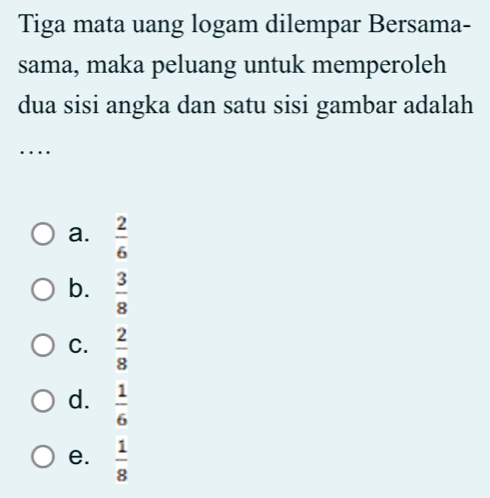 Tiga mata uang logam dilempar Bersama-
sama, maka peluang untuk memperoleh
dua sisi angka dan satu sisi gambar adalah
_…
a.  2/6 
b.  3/8 
C.  2/8 
d.  1/6 
e.  1/8 