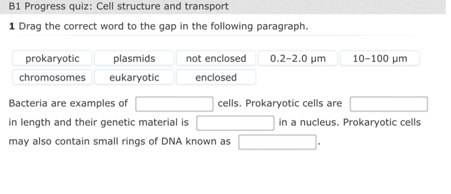 B1 Progress quiz: Cell structure and transport
1 Drag the correct word to the gap in the following paragraph.
prokaryotic plasmids not enclosed 0.2-2.0 μm 10-100 μm
chromosomes eukaryotic enclosed
Bacteria are examples of cells. Prokaryotic cells are
in length and their genetic material is in a nucleus. Prokaryotic cells
may also contain small rings of DNA known as