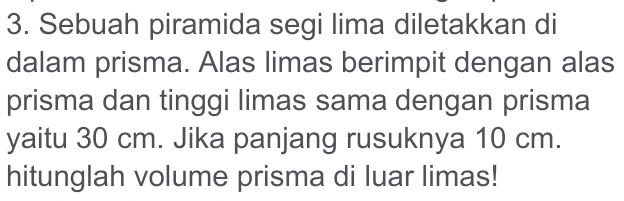 Sebuah piramida segi lima diletakkan di 
dalam prisma. Alas limas berimpit dengan alas 
prisma dan tinggi limas sama dengan prisma 
yaitu 30 cm. Jika panjang rusuknya 10 cm. 
hitunglah volume prisma di luar limas!