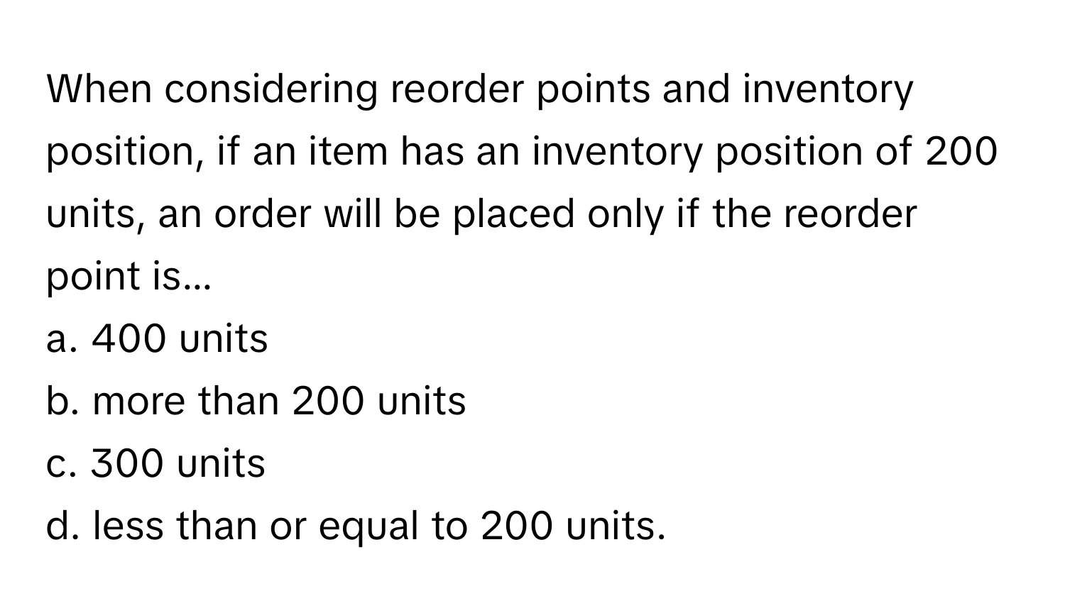 When considering reorder points and inventory position, if an item has an inventory position of 200 units, an order will be placed only if the reorder point is...

a. 400 units 
b. more than 200 units
c. 300 units
d. less than or equal to 200 units.