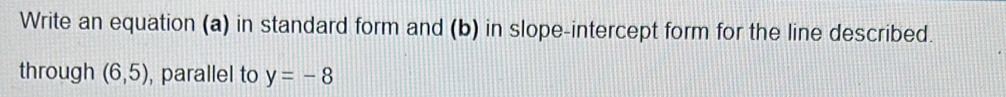 Write an equation (a) in standard form and (b) in slope-intercept form for the line described. 
through (6,5) , parallel to y=-8