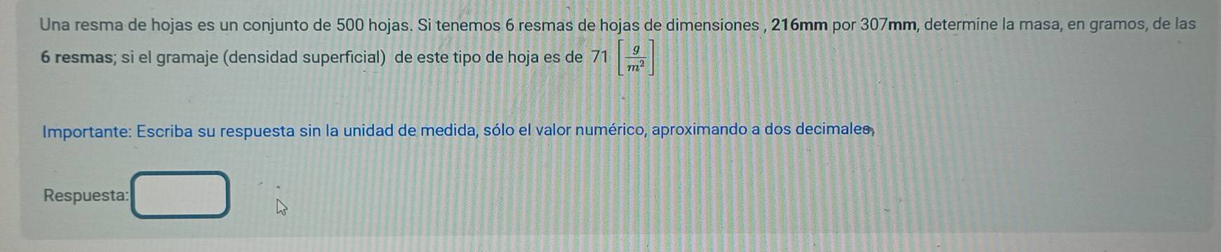 Una resma de hojas es un conjunto de 500 hojas. Si tenemos 6 resmas de hojas de dimensiones , 216mm por 307mm, determine la masa, en gramos, de las
6 resmas; si el gramaje (densidad superficial) de este tipo de hoja es de 71[ g/m^2 ]
Importante: Escriba su respuesta sin la unidad de medida, sólo el valor numérico, aproximando a dos decimales, 
Respuesta: