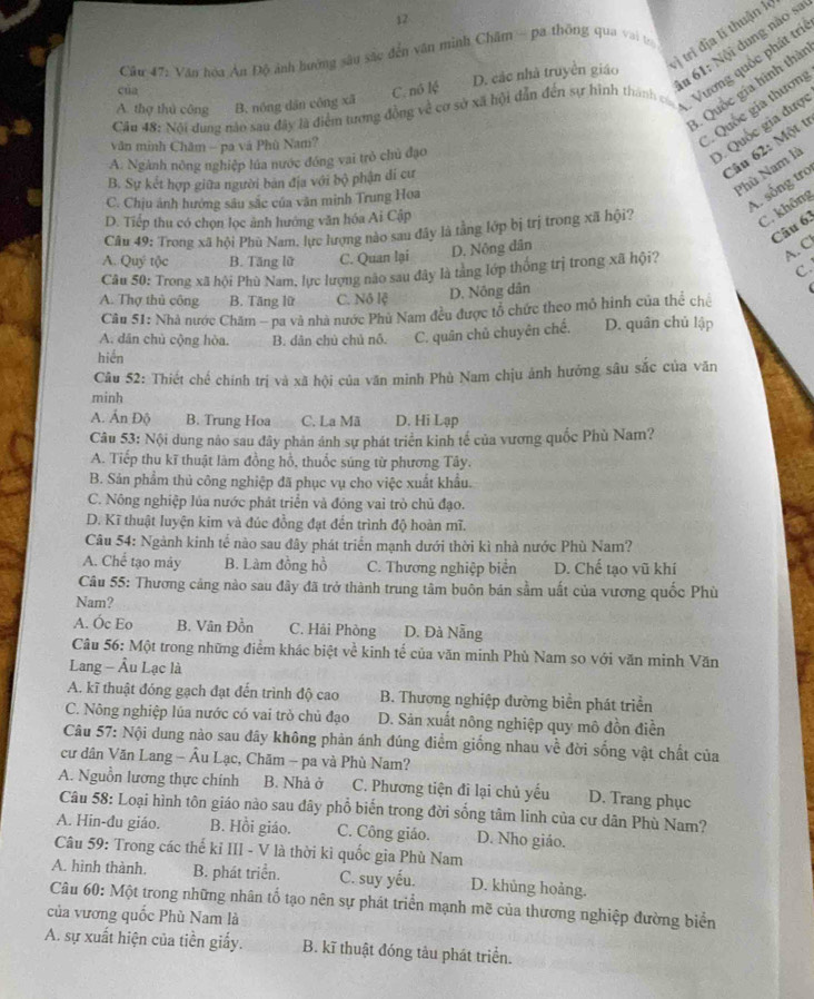 vì trí địa lí thuận le
Câu #7: Văn hóa Ân Độ ảnh hưởng sâu sắc đến văn minh Châm - pa thống qua vai to
D. các nhà truyền giáo
Căn 48: Nội dung nào sau đây là điểm tương đồng về cơ sở xã hội dẫn đến sự hình thành có . Vương quốc phát trí
3. Quốc gia hình thời
của C. nô lệ
u 61: Nội dung nào sa
A. thợ thủ công ` B. nóng dân công xã
). Quốc gia được
văn minh Châm - pa và Phù Nam?
*Quốc gia thươn
Câu 62: Một t
A. Ngành nông nghiệp lúa nước đồng vai trò chủ đạo
Phù Nam là
B. Sự kết hợp giữa người bản địa với bộ phận di cư
C. Chịu ảnh hướng sâu sắc của văn minh Trung Hoa
A. sống tro
D. Tiếp thu có chọn lọc ảnh hướng văn hóa Ai Cập
Câu 49: Trong xã hội Phù Nam. lực lượng nào sau đây là tằng lớp bị trị trong xã hội?
C. không
Câu 63
A. Quý tộc B. Tăng lữ C. Quan lại D. Nông dân
A. C
C.
Câu 50: Trong xã hội Phù Nam, lực lượng nào sau đây là tằng lớp thống trị trong xã hội?
A. Thợ thủ công B. Tăng lữ C. Nô lệ D. Nông dân
Câu 51: Nhà nước Chăm - pa và nhà nước Phù Nam đều được tổ chức theo mô hinh của thể chế
A. dân chù cộng hòa. B. dân chủ chủ nỗ. C. quân chủ chuyên chế. D. quân chủ lập
hiến
Câu 52: Thiết chế chính trị và xã hội của văn minh Phù Nam chịu ảnh hưởng sâu sắc của văn
minh
A. Ấn Độ B. Trung Hoa C. La Mã D. Hi Lạp
Câu 53: Nội dung nào sau đây phản ánh sự phát triển kinh tế của vương quốc Phù Nam?
A. Tiếp thu kĩ thuật làm đồng hồ, thuốc súng từ phương Tây,
B. Sản phẩm thủ công nghiệp đã phục vụ cho việc xuất khẩu.
C. Nông nghiệp lủa nước phát triển và đóng vai trò chủ đạo.
D. Kĩ thuật luyện kim và đúc đồng đạt đến trình độ hoàn mĩ.
Câu 54: Ngành kinh tế nào sau đây phát triển mạnh dưới thời kì nhà nước Phù Nam?
A. Chế tạo máy B. Làm đồng hồ C. Thương nghiệp biển D. Chế tạo vũ khí
Câu 55: Thương cảng nào sau đây đã trở thành trung tâm buôn bán sầm uất của vương quốc Phù
Nam?
A. Ốc Eo B. Vân Đồn C. Hải Phòng D. Đà Nẵng
Câu 56: Một trong những điểm khác biệt về kinh tế của văn minh Phù Nam so với văn minh Văn
Lang - Âu Lạc là
A. kĩ thuật đóng gạch đạt đến trình độ cao B. Thương nghiệp đường biển phát triển
C. Nông nghiệp lủa nước có vai trò chủ đạo D. Sản xuất nông nghiệp quy mô đồn điền
Câu 57: Nội dung nào sau đây không phản ánh đúng điểm giống nhau về đời sống vật chất của
cư dân Văn Lang - Âu Lạc, Chăm - pa và Phù Nam?
A. Nguồn lương thực chính B. Nhà ở C. Phương tiện đi lại chủ yếu D. Trang phục
Câu 58: Loại hình tôn giáo nào sau dây phổ biến trong đời sống tâm linh của cư dân Phù Nam?
A. Hin-đu giáo. B. Hồi giáo. C. Công giáo. D. Nho giảo.
Câu 59: Trong các thế kỉ III - V là thời kỉ quốc gia Phù Nam
A. hình thành. B. phát triển. C. suy yếu. D. khủng hoảng.
Câu 60: Một trong những nhân tổ tạo nên sự phát triển mạnh mẽ của thương nghiệp đường biển
của vương quốc Phù Nam là
A. sự xuất hiện của tiền giấy. B. kĩ thuật đóng tàu phát triển.