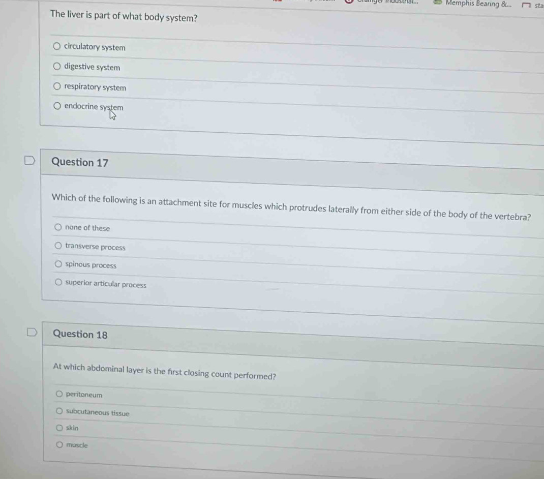 Memphis Bearing &... sta
The liver is part of what body system?
circulatory system
digestive system
respiratory system
endocrine system
Question 17
Which of the following is an attachment site for muscles which protrudes laterally from either side of the body of the vertebra?
none of these
transverse process
spinous process
superior articular process
Question 18
At which abdominal layer is the first closing count performed?
peritoneum
subcutaneous tissue
skin
muscle