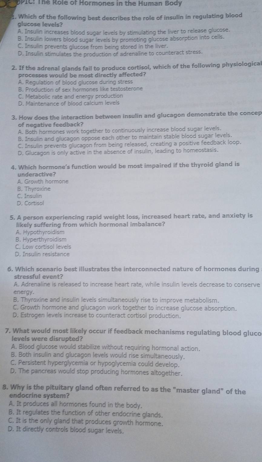 bPIC: The Role of Hormones in the Human Body
1, Which of the following best describes the role of insulin in regulating blood
glucose levels?
A. Insulin increases blood sugar levels by stimulating the liver to release glucose.
B. Insulin lowers blood sugar levels by promoting glucose absorption into cells.
C. Insulin prevents glucose from being stored in the liver.
D. Insulin stimulates the production of adrenaline to counteract stress.
2. If the adrenal glands fail to produce cortisol, which of the following physiological
processes would be most directly affected?
A. Regulation of blood qlucose during stress
B. Production of sex hormones like testosterone
C. Metabolic rate and energy production
D. Maintenance of blood calcium levels
3. How does the interaction between insulin and glucagon demonstrate the concep
of negative feedback?
A. Both hormones work together to continuously increase blood sugar levels.
B. Insulin and glucagon oppose each other to maintain stable blood sugar levels.
C. Insulin prevents glucagon from being released, creating a positive feedback loop.
D. Glucagon is only active in the absence of insulin, leading to homeostasis.
4. Which hormone’s function would be most impaired if the thyroid gland is
underactive?
A. Growth hormone
B. Thyroxine
C. Insulin
D. Cortisol
5. A person experiencing rapid weight loss, increased heart rate, and anxiety is
likely suffering from which hormonal imbalance?
A. Hypothyroidism
B. Hyperthyroidism
C. Low cortisol levels
D. Insulin resistance
6. Which scenario best illustrates the interconnected nature of hormones during
stressful event?
A. Adrenaline is released to increase heart rate, while insulin levels decrease to conserve
energy.
B. Thyroxine and insulin levels simultaneously rise to improve metabolism.
C. Growth hormone and glucagon work together to increase glucose absorption.
D. Estrogen levels increase to counteract cortisol production.
7, What would most likely occur if feedback mechanisms regulating blood gluco
levels were disrupted?
A. Blood glucose would stabilize without requiring hormonal action.
B. Both insulin and glucagon levels would rise simultaneously.
C. Persistent hyperglycemia or hypoglycemia could develop.
D. The pancreas would stop producing hormones altogether.
8. Why is the pituitary gland often referred to as the "master gland" of the
endocrine system?
A. It produces all hormones found in the body.
B. It regulates the function of other endocrine glands.
C. It is the only gland that produces growth hormone.
D. It directly controls blood sugar levels.