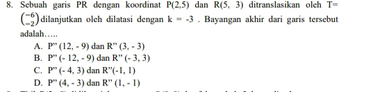 Sebuah garis PR dengan koordinat P(2,5) dan R(5,3) ditranslasikan oleh T=
beginpmatrix -6 -2endpmatrix dilanjutkan oleh dilatasi dengan k=-3. Bayangan akhir dari garis tersebut
adalah…
A. P''(12,-9) dan R''(3,-3)
B. P''(-12,-9) dan R''(-3,3)
C. P''(-4,3) dan R''(-1,1)
D. P''(4,-3) dan R''(1,-1)