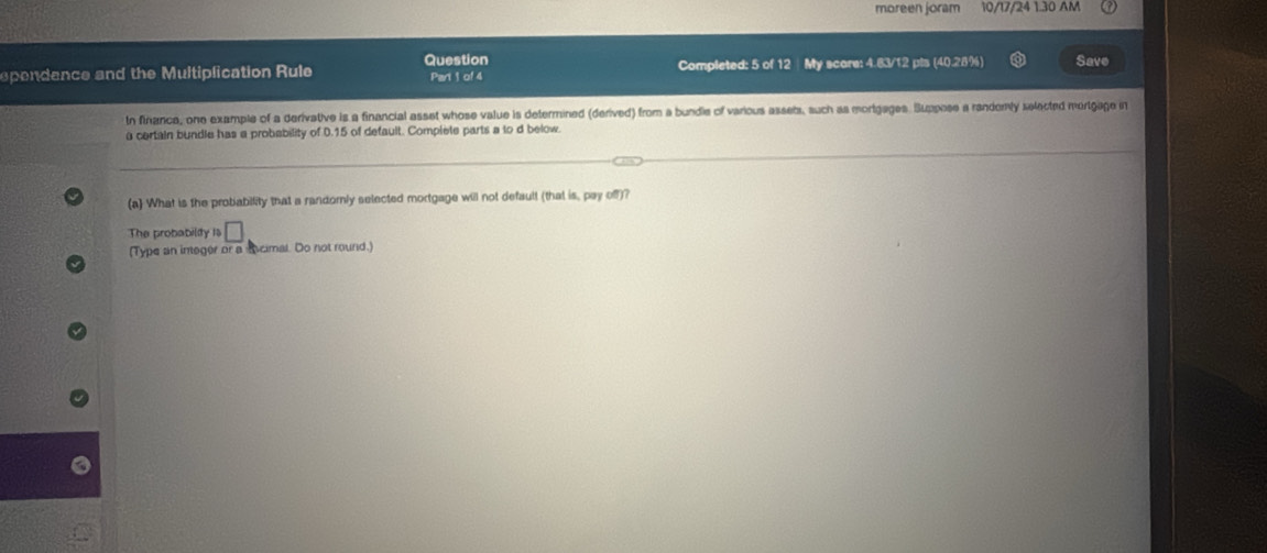 moreen joram 10/17/24 1.30 AM 
Question 
spendence and the Multiplication Rule Part 1 of 4 Completed: 5 of 12 My score: 4.83/12 pis (40.28%) Save 
tn finance, one example of a derivative is a financial asset whose value is determined (derived) from a bundie of various assets, such as mortgages. Suppose a randomly selected mortgage in 
a certain bundle has a probability of 0.15 of default. Complete parts a to d below. 
(a) What is the probability that a randomly selected mortgage will not default (that is, pay off)? 
The probabiliy ls □ 
(Type an ineger or a Acimal. Do not round.)