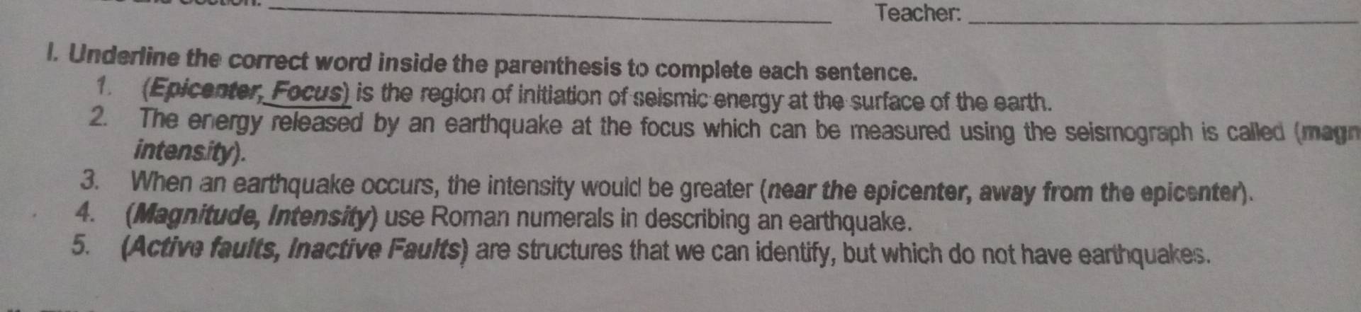 Teacher:_ 
l. Underline the correct word inside the parenthesis to complete each sentence. 
1. (Epicenter, Focus) is the region of initiation of seismic energy at the surface of the earth. 
2. The energy released by an earthquake at the focus which can be measured using the seismograph is called (magn 
intensity). 
3. When an earthquake occurs, the intensity would be greater (near the epicenter, away from the epicenter). 
4. (Magnitude, Intensity) use Roman numerals in describing an earthquake. 
5. (Active faults, Inactive Faults) are structures that we can identify, but which do not have earthquakes.