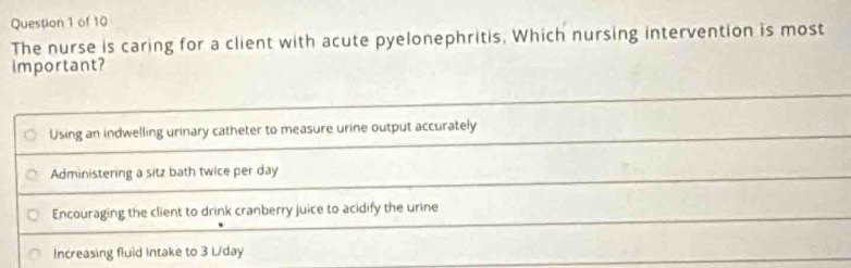 The nurse is caring for a client with acute pyelonephritis. Which nursing intervention is most
important?
Using an indwelling urinary catheter to measure urine output accurately
Administering a sitz bath twice per day
Encouraging the client to drink cranberry juice to acidify the urine
Increasing fluid Intake to 3 L/day