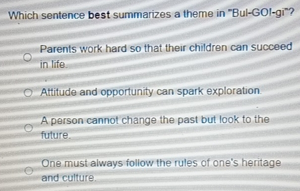 Which sentence best summarizes a theme in ''Bul-GO!-gi'?
Parents work hard so that their children can succeed
in life.
Attitude and opportunity can spark exploration.
A person cannot change the past but look to the
future.
One must always follow the rules of one's heritage
and culture.