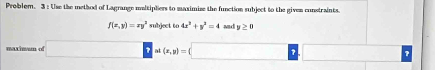 Problem. 3 : Use the method of Lagrange multipliers to maximize the function subject to the given constraints.
f(x,y)=xy^2 su bject to 4x^2+y^2=4 and y≥ 0
maximum of □ at( (x,y)=(□ ,□ ?