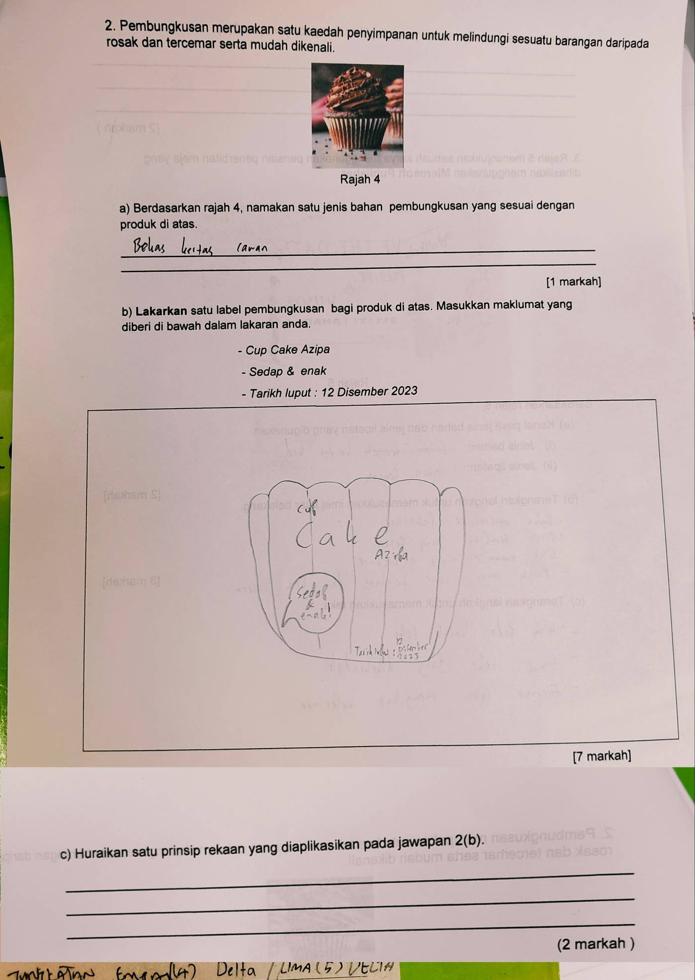 Pembungkusan merupakan satu kaedah penyimpanan untuk melindungi sesuatu barangan daripada 
rosak dan tercemar serta mudah dikenali. 
Rajah 4 
a) Berdasarkan rajah 4, namakan satu jenis bahan pembungkusan yang sesuai dengan 
produk di atas. 
_ 
_ 
[1 markah] 
b) Lakarkan satu label pembungkusan bagi produk di atas. Masukkan maklumat yang 
diberi di bawah dalam lakaran anda. 
- Cup Cake Azipa 
- Sedap & enak 
- Tarikh luput : 12 Disember 2023 
[rexhém S] 
[7 markah] 
c) Huraikan satu prinsip rekaan yang diaplikasikan pada jawapan 2(b). 
_ 
_ 
_ 
(2 markah ) 
Ima (5) Vecia