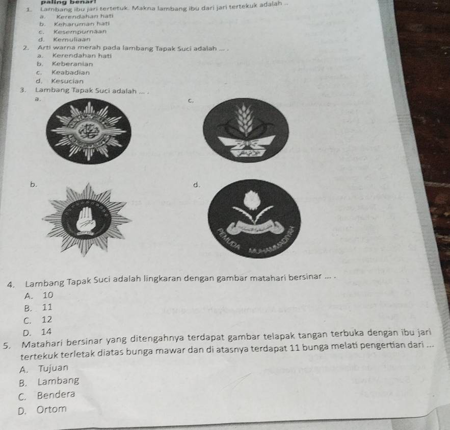 paling benar!
1. Lambang ibu jari tertetuk. Makna lambang ibu dari jari tertekuk adalah ... Kerendahan háti
b. Keharuman hati
c. Kesempurnäan
d. Kemuliaan
2. Arti warna merah pada lambang Tapak Suci adalah ... .
a. Kerendahan hati
b. Keberanian
c. Keabadian
d. Kesucian
3. Lambang Tapak Suci adalah ... .
a.
C.
b
d
4. Lambang Tapak Suci adalah lingkaran dengan gambar matahari bersinar ... .
A. 10
B. 11
C. 12
D. 14
5. Matahari bersinar yang ditengahnya terdapat gambar telapak tangan terbuka dengan ibu jari
tertekuk terletak diatas bunga mawar dan di atasnya terdapat 11 bunga melati pengertian dari ...
A. Tujuan
B. Lambang
C. Bendera
D. Ortom