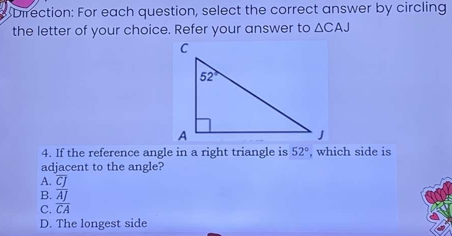 Direction: For each question, select the correct answer by circling
the letter of your choice. Refer your answer to △ CAJ
4. If the reference angle in a right triangle is 52° , which side is
adjacent to the angle?
A. overline CJ
B. overline AJ
C. overline CA
D. The longest side