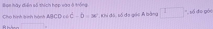 Bạn hãy điển số thích hợp vào ô trống. 
Cho hình bình hành ABCDco hat C-hat D=36°. Khi đó, số đo góc A bằng □ số đo góc
B bằng^(frac 1)^ |